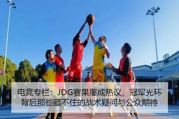 电竞专栏：JDG赛果屡成热议，冠军光环背后那些藏不住的战术疑问与公众期待